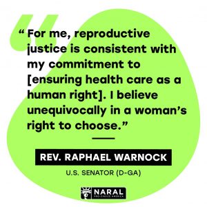 A quote from Raphael Warnock: "For me, reproductive justice is consistent with my commitment to [ensuring health care as a human right]. I believe unequivocally in a woman's right to choose."