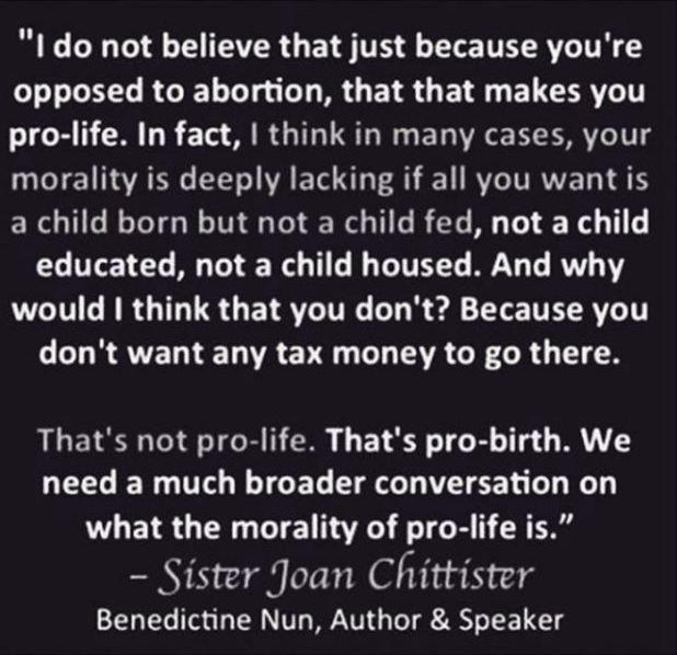 Quote from Benedictive Nun Sister Joan Chittister: "I do not believe that just because you're opposedc to abortion, that that makes you pro-life. In fact, I think in many cases, your morality is deeply lacking if all you want is a child born but not a child fed, not a child educated, not a child housed. And why would I think that you don't? Because you don't want any tax money to go there. That's not pro-life. That's pro birth. We need a much broader conversation on what the morality of pro-life is."